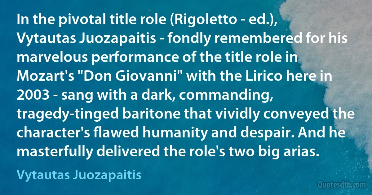 In the pivotal title role (Rigoletto - ed.), Vytautas Juozapaitis - fondly remembered for his marvelous performance of the title role in Mozart's "Don Giovanni" with the Lirico here in 2003 - sang with a dark, commanding, tragedy-tinged baritone that vividly conveyed the character's flawed humanity and despair. And he masterfully delivered the role's two big arias. (Vytautas Juozapaitis)