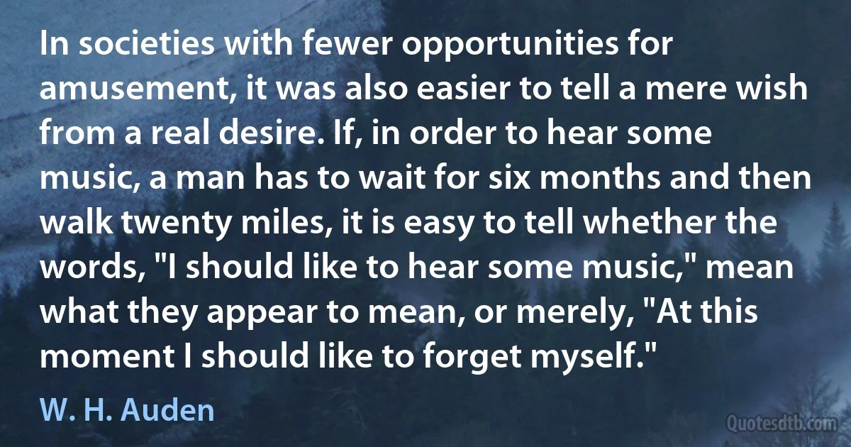 In societies with fewer opportunities for amusement, it was also easier to tell a mere wish from a real desire. If, in order to hear some music, a man has to wait for six months and then walk twenty miles, it is easy to tell whether the words, "I should like to hear some music," mean what they appear to mean, or merely, "At this moment I should like to forget myself." (W. H. Auden)