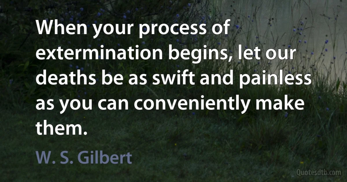 When your process of extermination begins, let our deaths be as swift and painless as you can conveniently make them. (W. S. Gilbert)