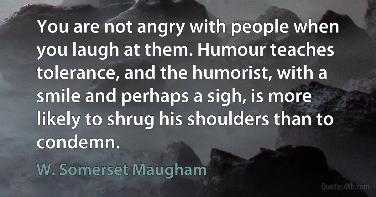 You are not angry with people when you laugh at them. Humour teaches tolerance, and the humorist, with a smile and perhaps a sigh, is more likely to shrug his shoulders than to condemn. (W. Somerset Maugham)