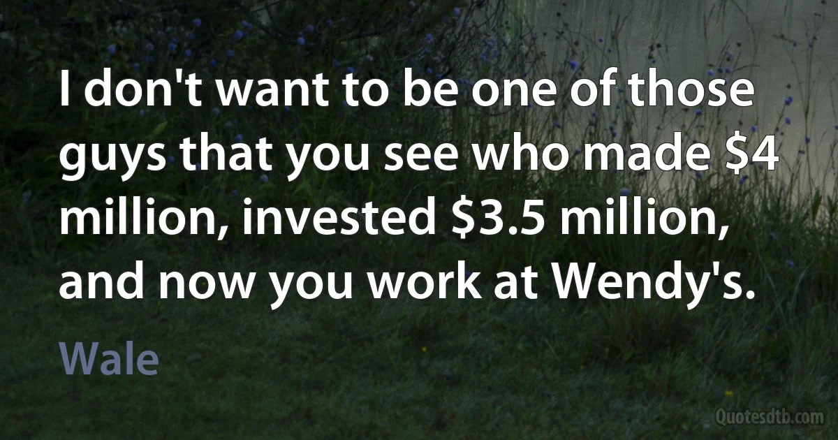 I don't want to be one of those guys that you see who made $4 million, invested $3.5 million, and now you work at Wendy's. (Wale)