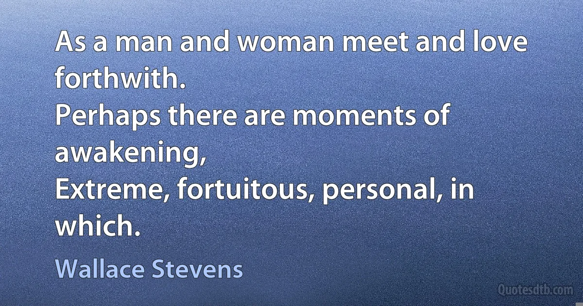 As a man and woman meet and love forthwith.
Perhaps there are moments of awakening,
Extreme, fortuitous, personal, in which. (Wallace Stevens)