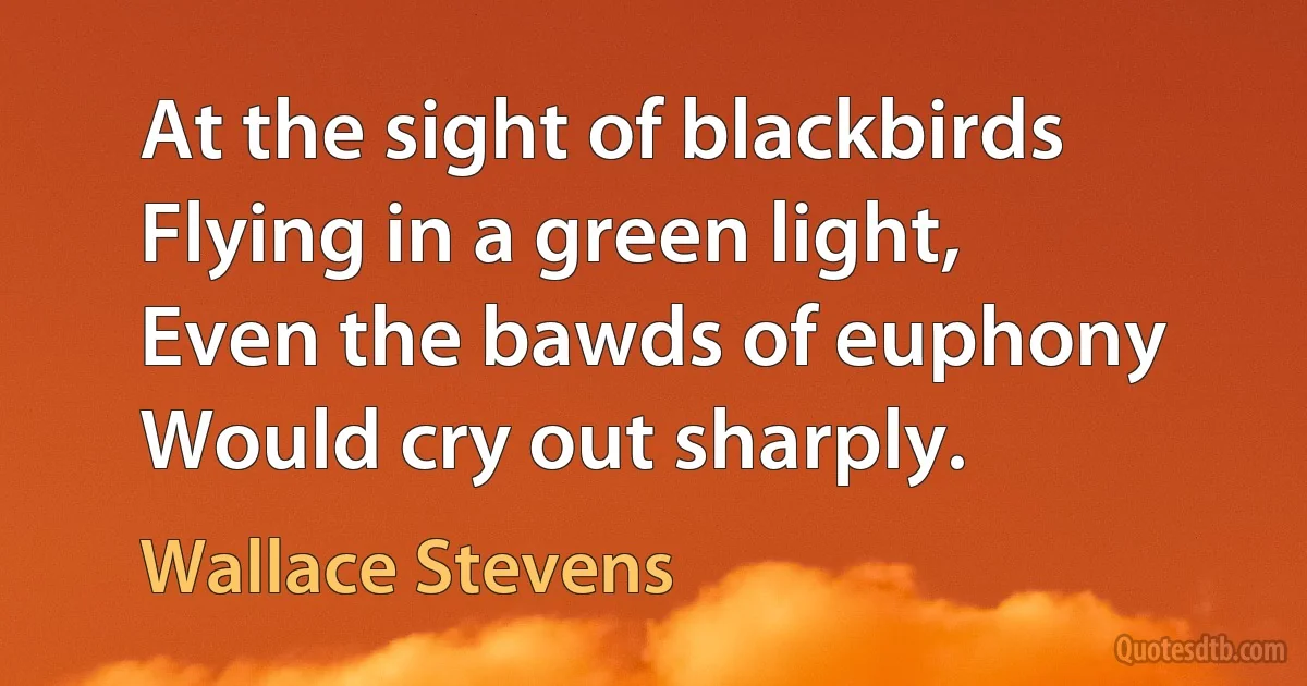 At the sight of blackbirds
Flying in a green light,
Even the bawds of euphony
Would cry out sharply. (Wallace Stevens)