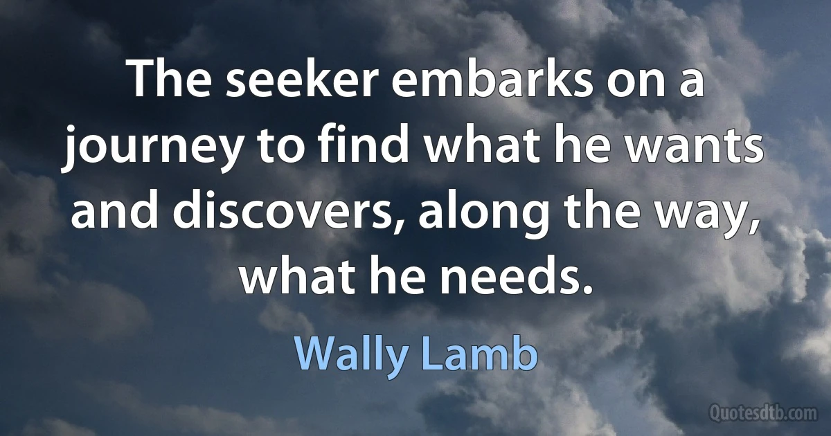 The seeker embarks on a journey to find what he wants and discovers, along the way, what he needs. (Wally Lamb)