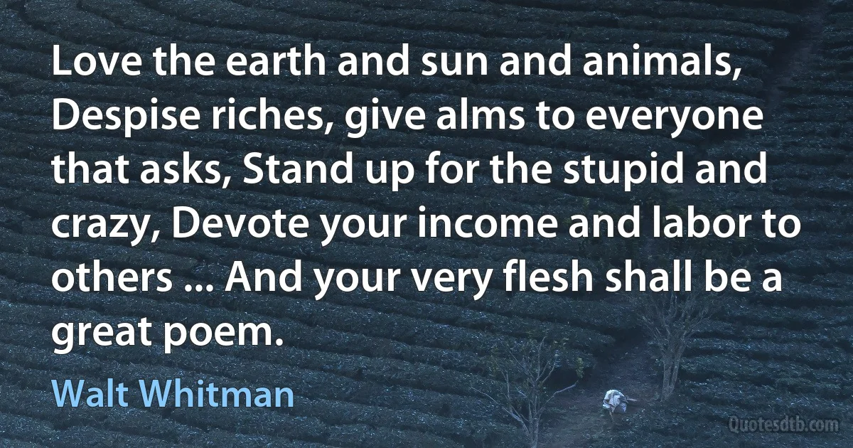 Love the earth and sun and animals, Despise riches, give alms to everyone that asks, Stand up for the stupid and crazy, Devote your income and labor to others ... And your very flesh shall be a great poem. (Walt Whitman)