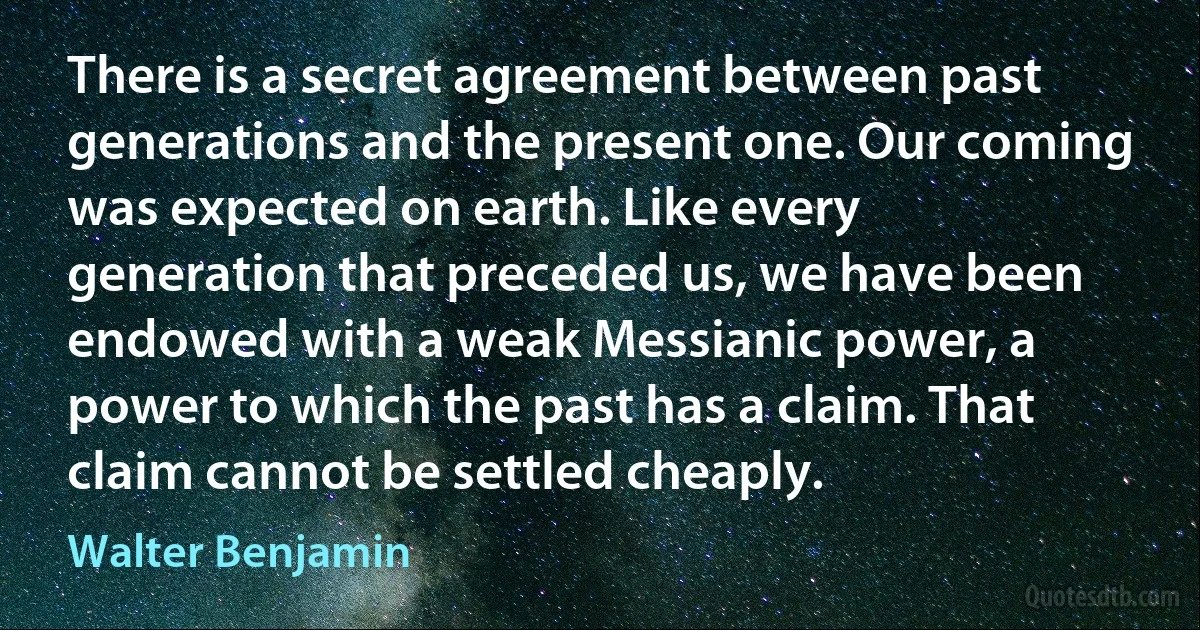 There is a secret agreement between past generations and the present one. Our coming was expected on earth. Like every generation that preceded us, we have been endowed with a weak Messianic power, a power to which the past has a claim. That claim cannot be settled cheaply. (Walter Benjamin)