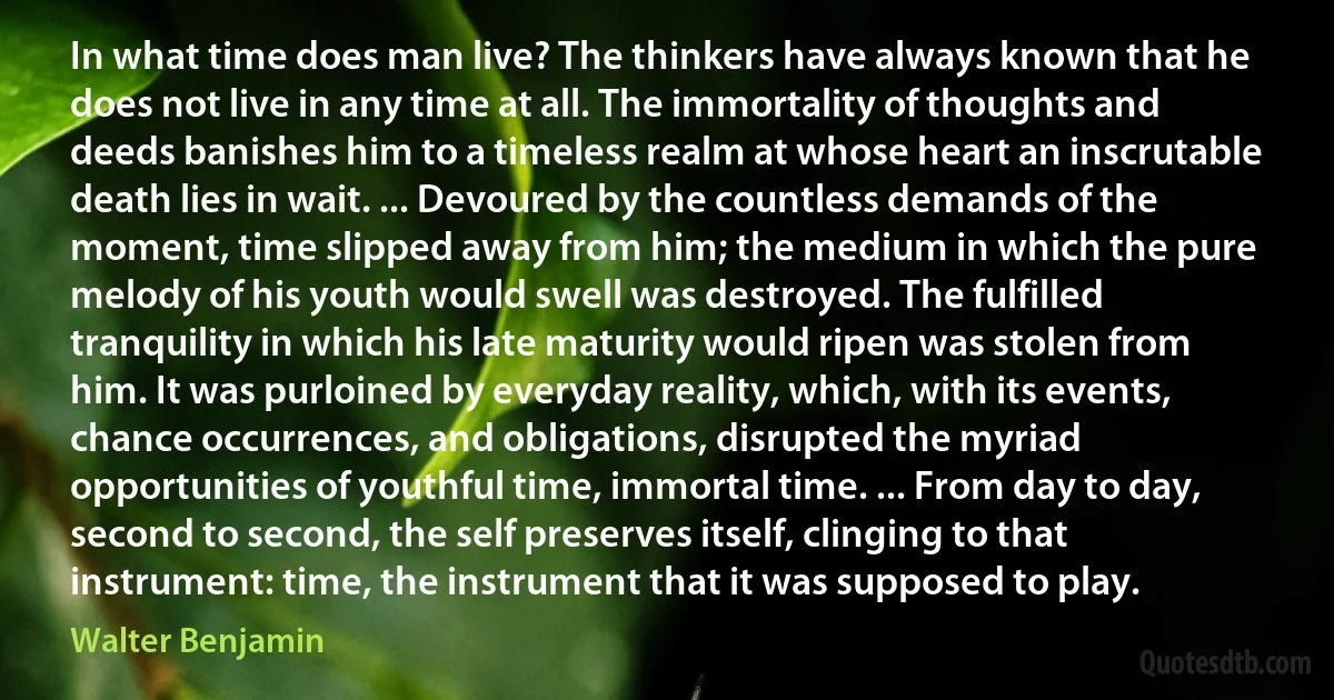 In what time does man live? The thinkers have always known that he does not live in any time at all. The immortality of thoughts and deeds banishes him to a timeless realm at whose heart an inscrutable death lies in wait. ... Devoured by the countless demands of the moment, time slipped away from him; the medium in which the pure melody of his youth would swell was destroyed. The fulfilled tranquility in which his late maturity would ripen was stolen from him. It was purloined by everyday reality, which, with its events, chance occurrences, and obligations, disrupted the myriad opportunities of youthful time, immortal time. ... From day to day, second to second, the self preserves itself, clinging to that instrument: time, the instrument that it was supposed to play. (Walter Benjamin)