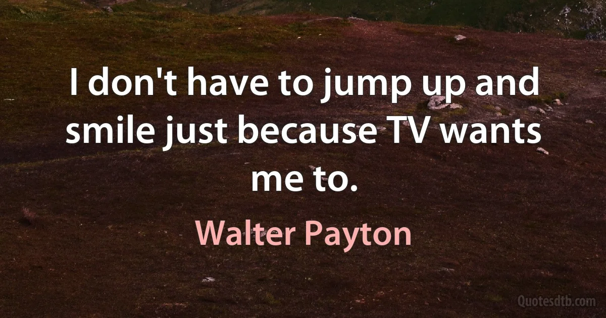 I don't have to jump up and smile just because TV wants me to. (Walter Payton)