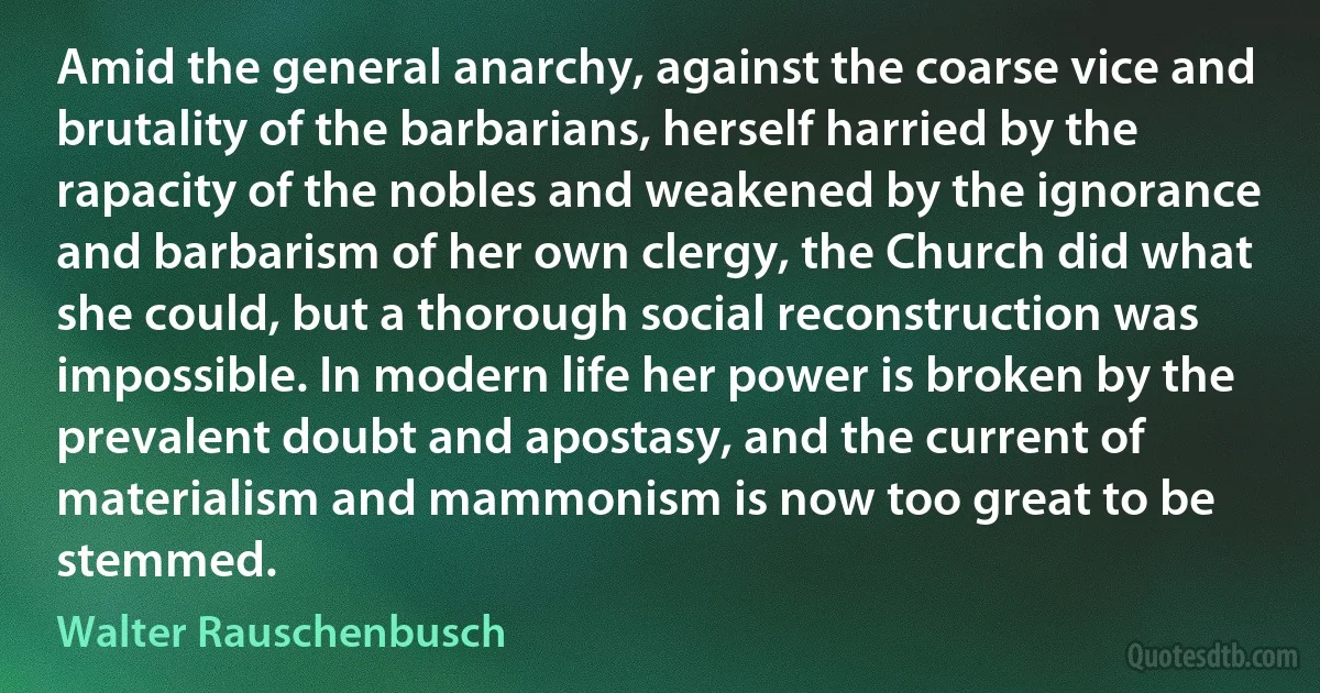 Amid the general anarchy, against the coarse vice and brutality of the barbarians, herself harried by the rapacity of the nobles and weakened by the ignorance and barbarism of her own clergy, the Church did what she could, but a thorough social reconstruction was impossible. In modern life her power is broken by the prevalent doubt and apostasy, and the current of materialism and mammonism is now too great to be stemmed. (Walter Rauschenbusch)