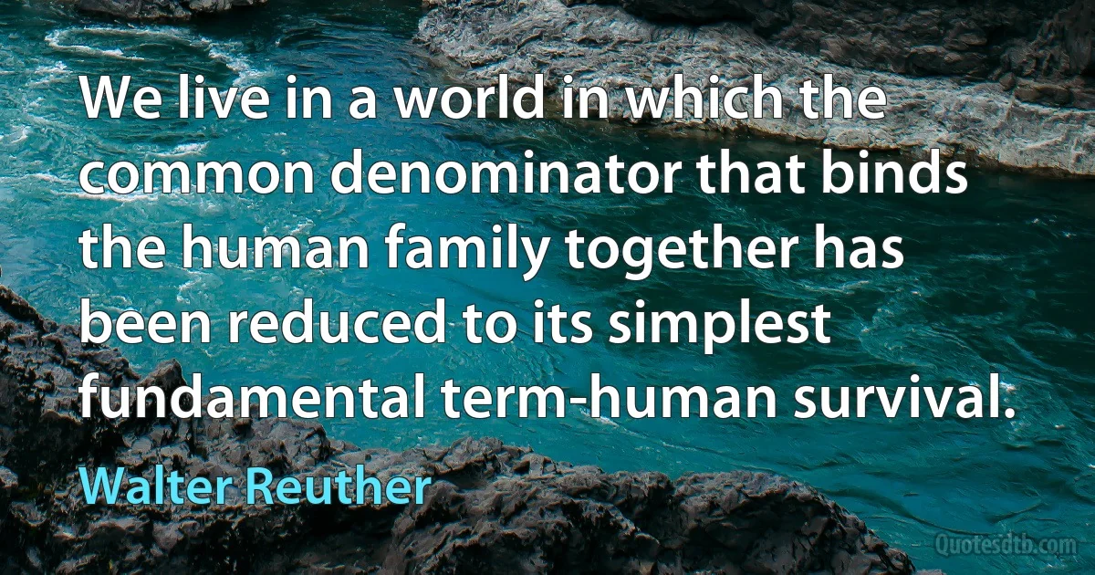 We live in a world in which the common denominator that binds the human family together has been reduced to its simplest fundamental term-human survival. (Walter Reuther)