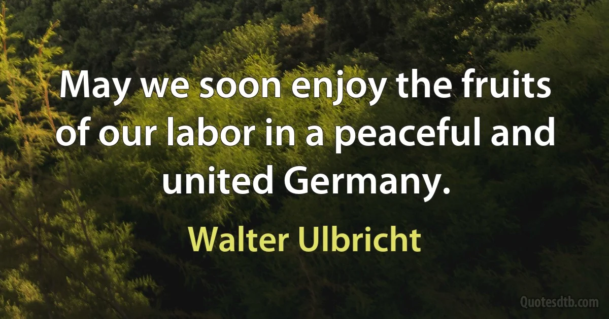 May we soon enjoy the fruits of our labor in a peaceful and united Germany. (Walter Ulbricht)