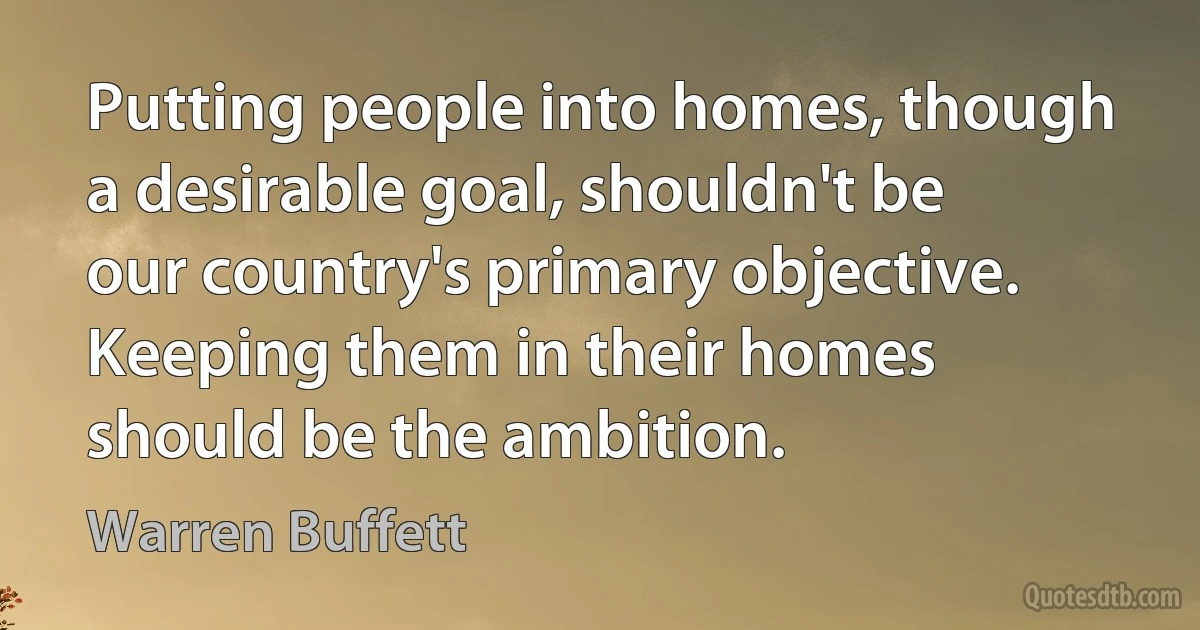 Putting people into homes, though a desirable goal, shouldn't be our country's primary objective. Keeping them in their homes should be the ambition. (Warren Buffett)