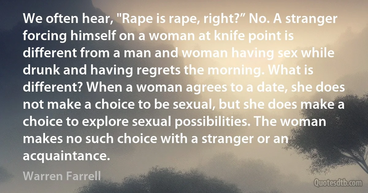 We often hear, "Rape is rape, right?” No. A stranger forcing himself on a woman at knife point is different from a man and woman having sex while drunk and having regrets the morning. What is different? When a woman agrees to a date, she does not make a choice to be sexual, but she does make a choice to explore sexual possibilities. The woman makes no such choice with a stranger or an acquaintance. (Warren Farrell)