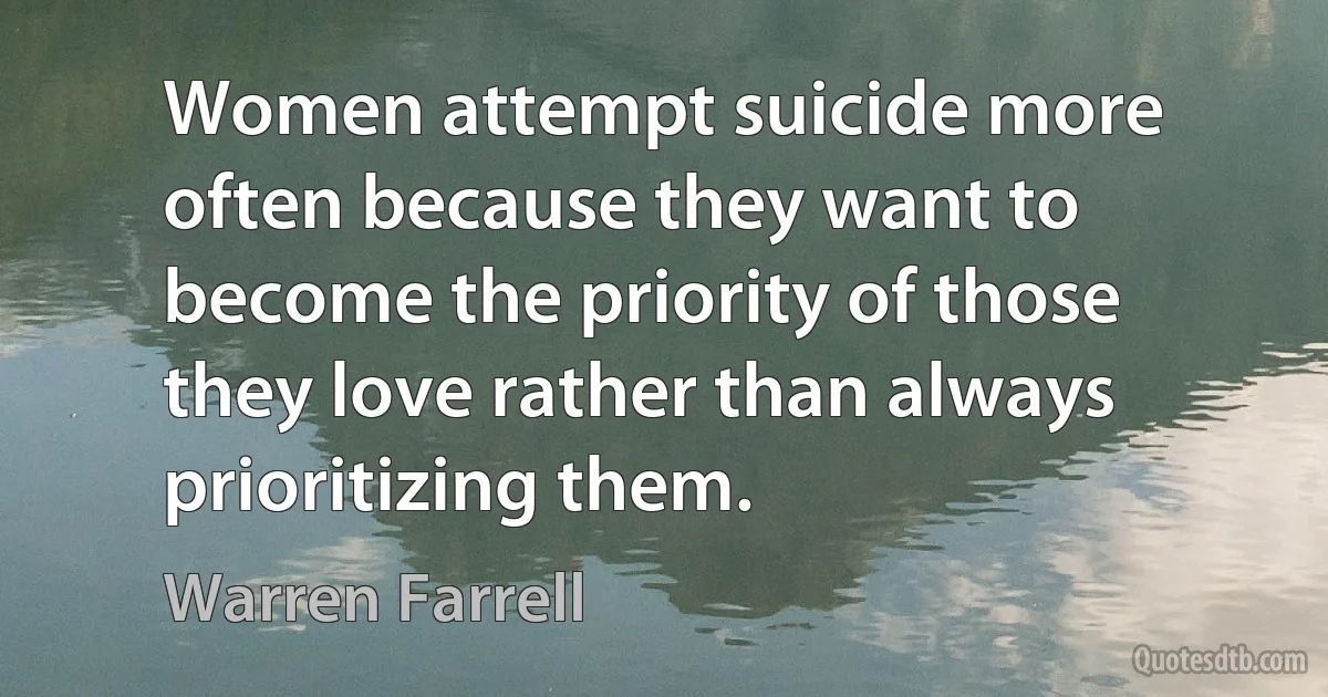 Women attempt suicide more often because they want to become the priority of those they love rather than always prioritizing them. (Warren Farrell)