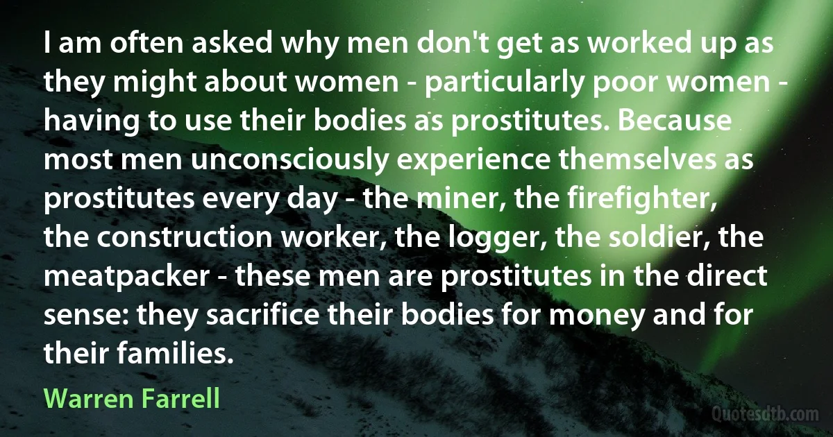 I am often asked why men don't get as worked up as they might about women - particularly poor women - having to use their bodies as prostitutes. Because most men unconsciously experience themselves as prostitutes every day - the miner, the firefighter, the construction worker, the logger, the soldier, the meatpacker - these men are prostitutes in the direct sense: they sacrifice their bodies for money and for their families. (Warren Farrell)