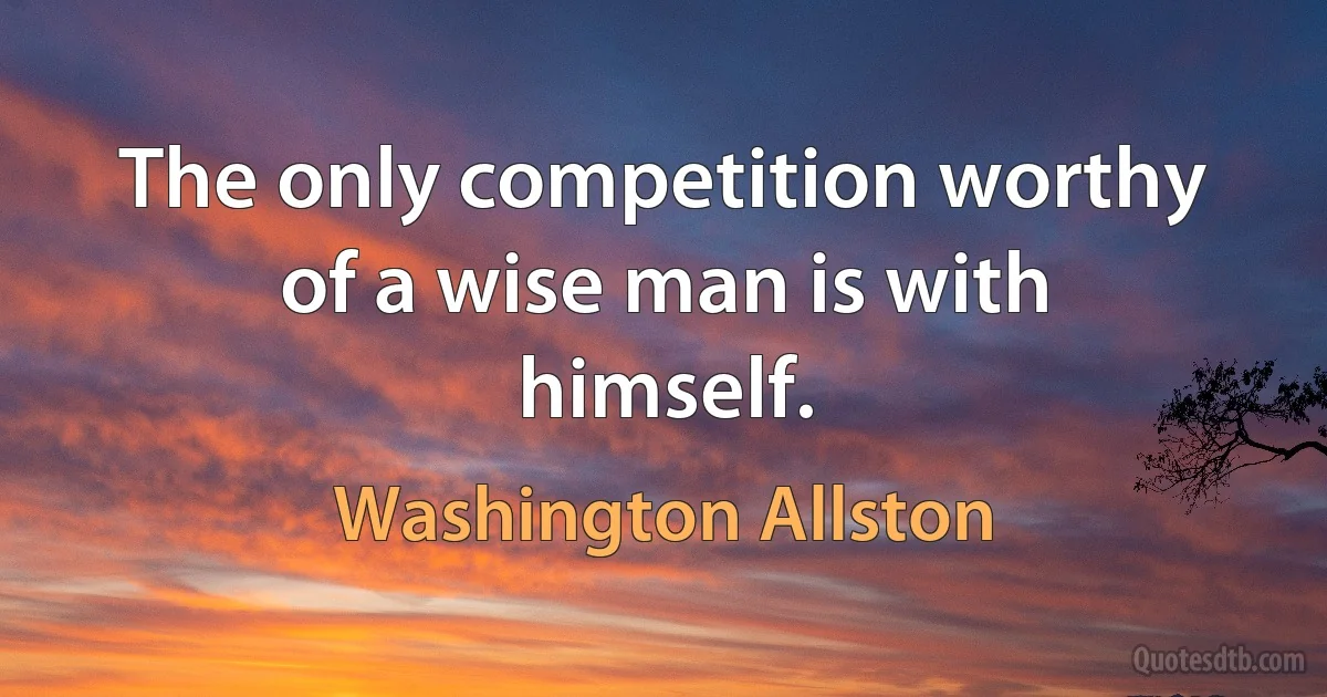 The only competition worthy of a wise man is with himself. (Washington Allston)