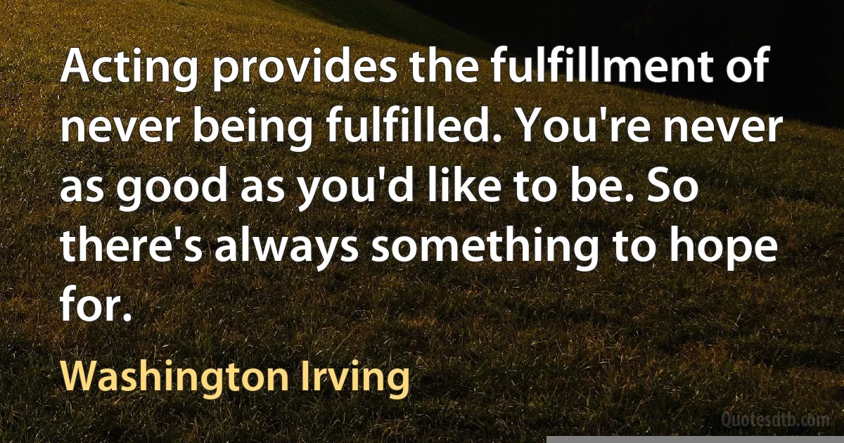 Acting provides the fulfillment of never being fulfilled. You're never as good as you'd like to be. So there's always something to hope for. (Washington Irving)