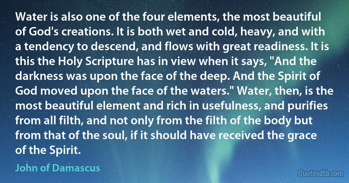 Water is also one of the four elements, the most beautiful of God's creations. It is both wet and cold, heavy, and with a tendency to descend, and flows with great readiness. It is this the Holy Scripture has in view when it says, "And the darkness was upon the face of the deep. And the Spirit of God moved upon the face of the waters." Water, then, is the most beautiful element and rich in usefulness, and purifies from all filth, and not only from the filth of the body but from that of the soul, if it should have received the grace of the Spirit. (John of Damascus)