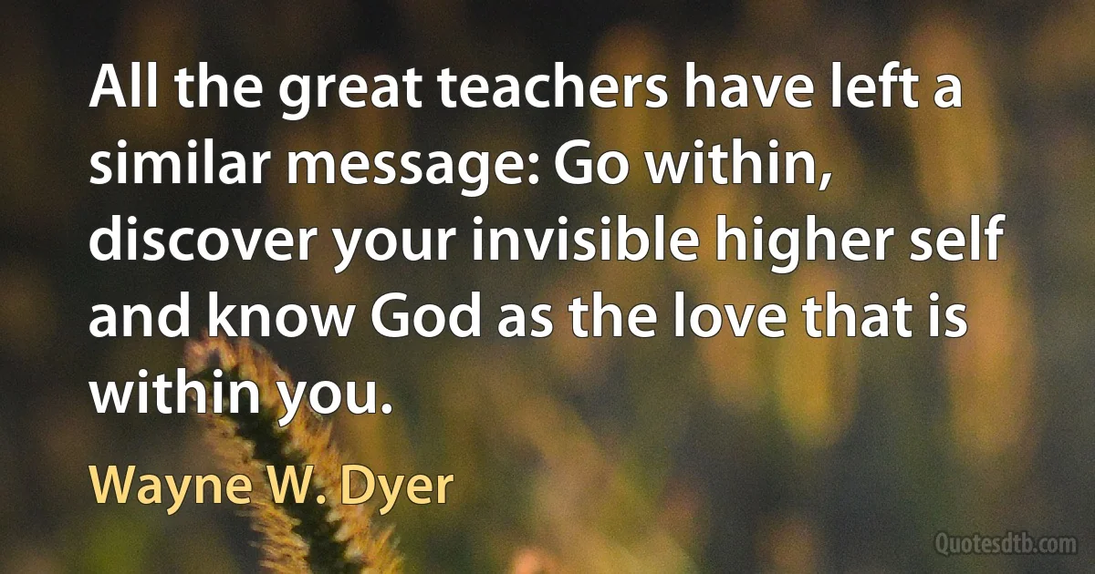 All the great teachers have left a similar message: Go within, discover your invisible higher self and know God as the love that is within you. (Wayne W. Dyer)