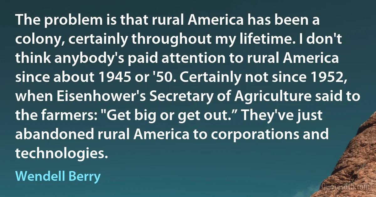 The problem is that rural America has been a colony, certainly throughout my lifetime. I don't think anybody's paid attention to rural America since about 1945 or '50. Certainly not since 1952, when Eisenhower's Secretary of Agriculture said to the farmers: "Get big or get out.” They've just abandoned rural America to corporations and technologies. (Wendell Berry)