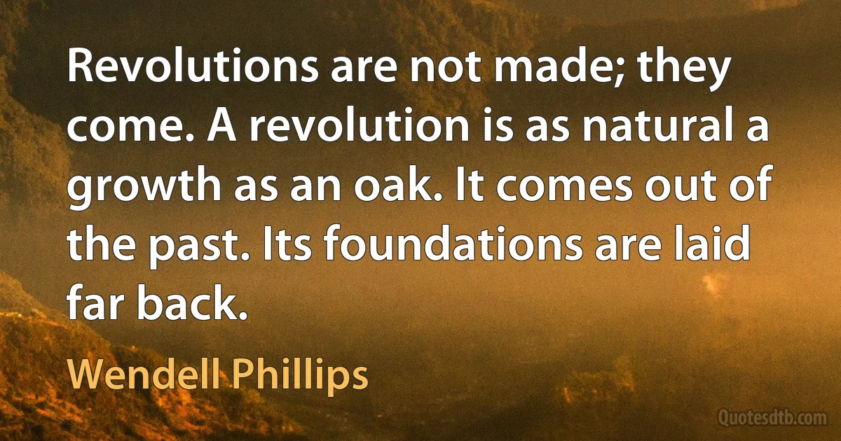 Revolutions are not made; they come. A revolution is as natural a growth as an oak. It comes out of the past. Its foundations are laid far back. (Wendell Phillips)