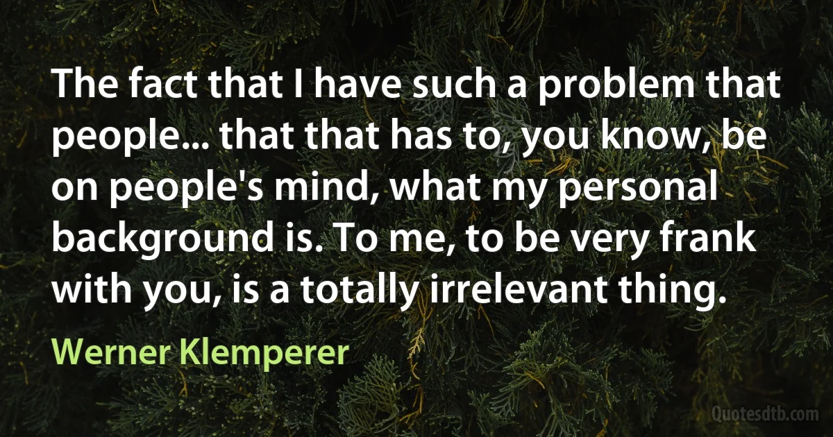 The fact that I have such a problem that people... that that has to, you know, be on people's mind, what my personal background is. To me, to be very frank with you, is a totally irrelevant thing. (Werner Klemperer)