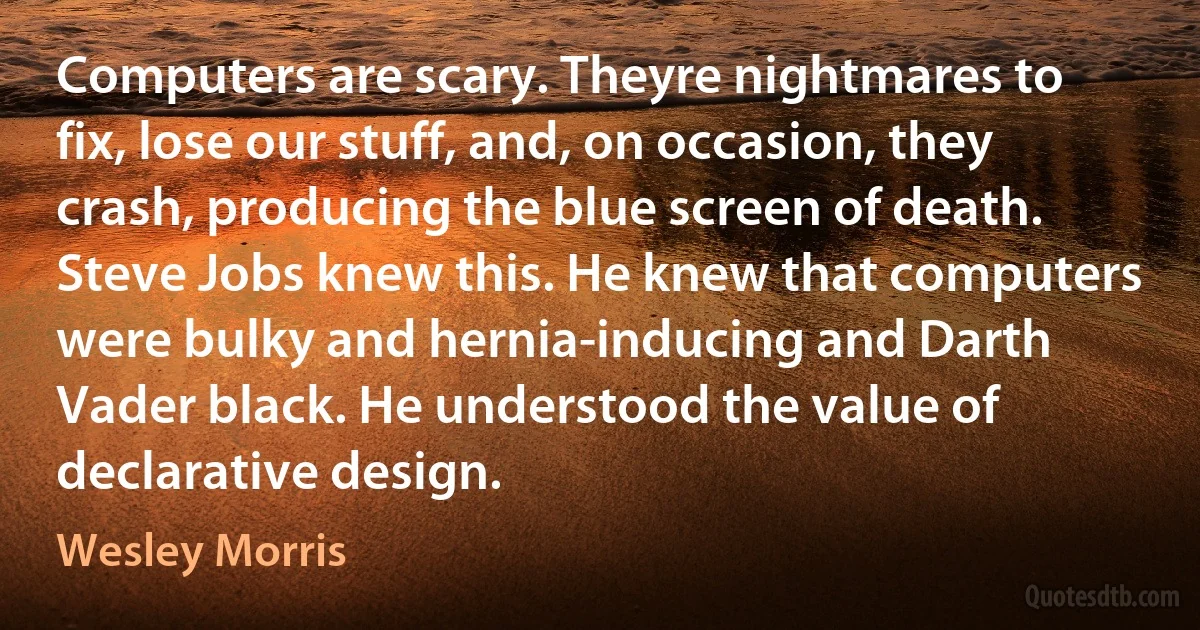 Computers are scary. Theyre nightmares to fix, lose our stuff, and, on occasion, they crash, producing the blue screen of death. Steve Jobs knew this. He knew that computers were bulky and hernia-inducing and Darth Vader black. He understood the value of declarative design. (Wesley Morris)