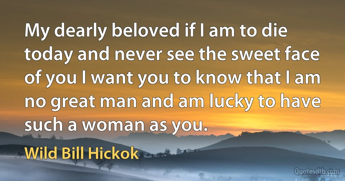 My dearly beloved if I am to die today and never see the sweet face of you I want you to know that I am no great man and am lucky to have such a woman as you. (Wild Bill Hickok)