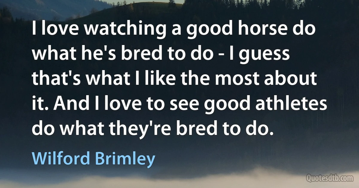 I love watching a good horse do what he's bred to do - I guess that's what I like the most about it. And I love to see good athletes do what they're bred to do. (Wilford Brimley)