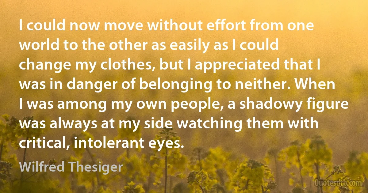 I could now move without effort from one world to the other as easily as I could change my clothes, but I appreciated that I was in danger of belonging to neither. When I was among my own people, a shadowy figure was always at my side watching them with critical, intolerant eyes. (Wilfred Thesiger)