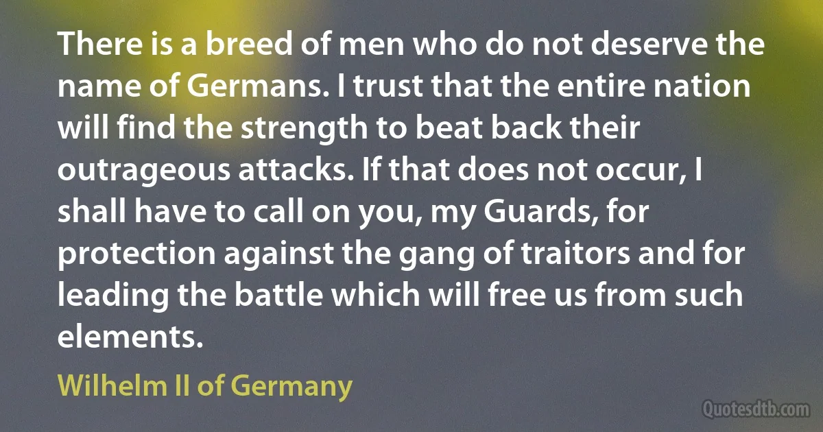 There is a breed of men who do not deserve the name of Germans. I trust that the entire nation will find the strength to beat back their outrageous attacks. If that does not occur, I shall have to call on you, my Guards, for protection against the gang of traitors and for leading the battle which will free us from such elements. (Wilhelm II of Germany)