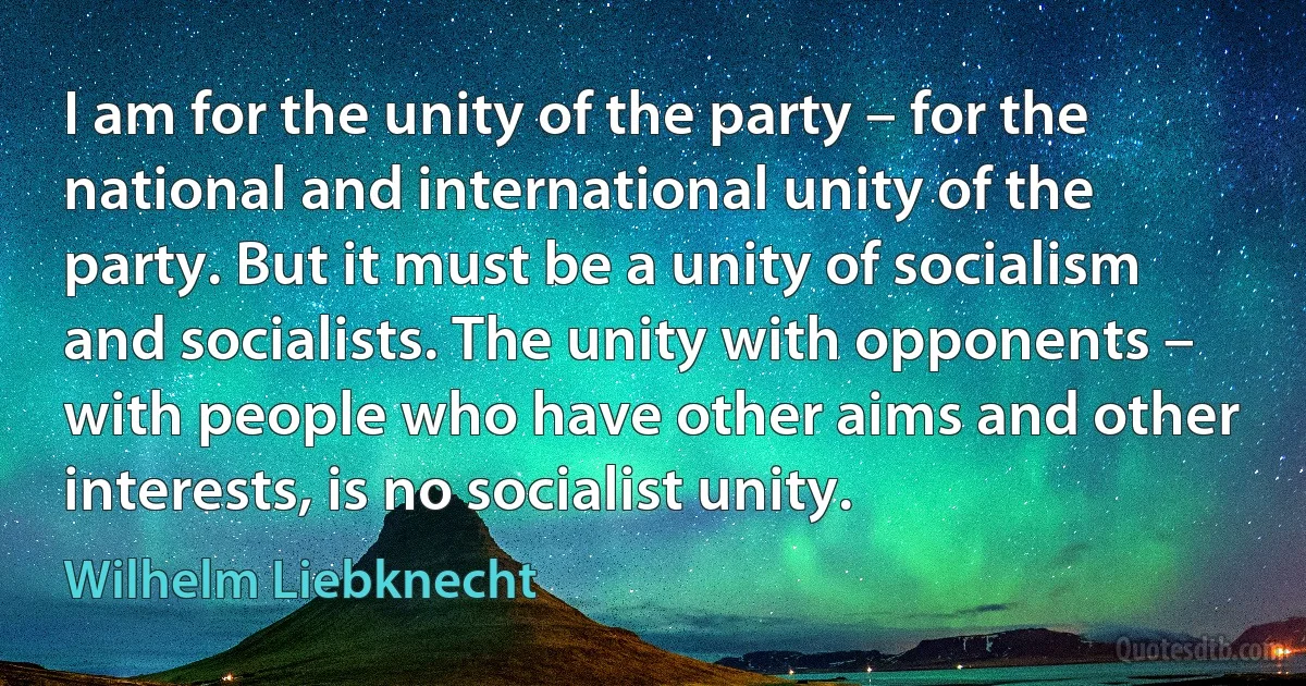 I am for the unity of the party – for the national and international unity of the party. But it must be a unity of socialism and socialists. The unity with opponents – with people who have other aims and other interests, is no socialist unity. (Wilhelm Liebknecht)