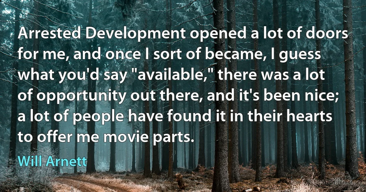 Arrested Development opened a lot of doors for me, and once I sort of became, I guess what you'd say "available," there was a lot of opportunity out there, and it's been nice; a lot of people have found it in their hearts to offer me movie parts. (Will Arnett)