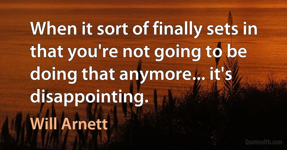 When it sort of finally sets in that you're not going to be doing that anymore... it's disappointing. (Will Arnett)