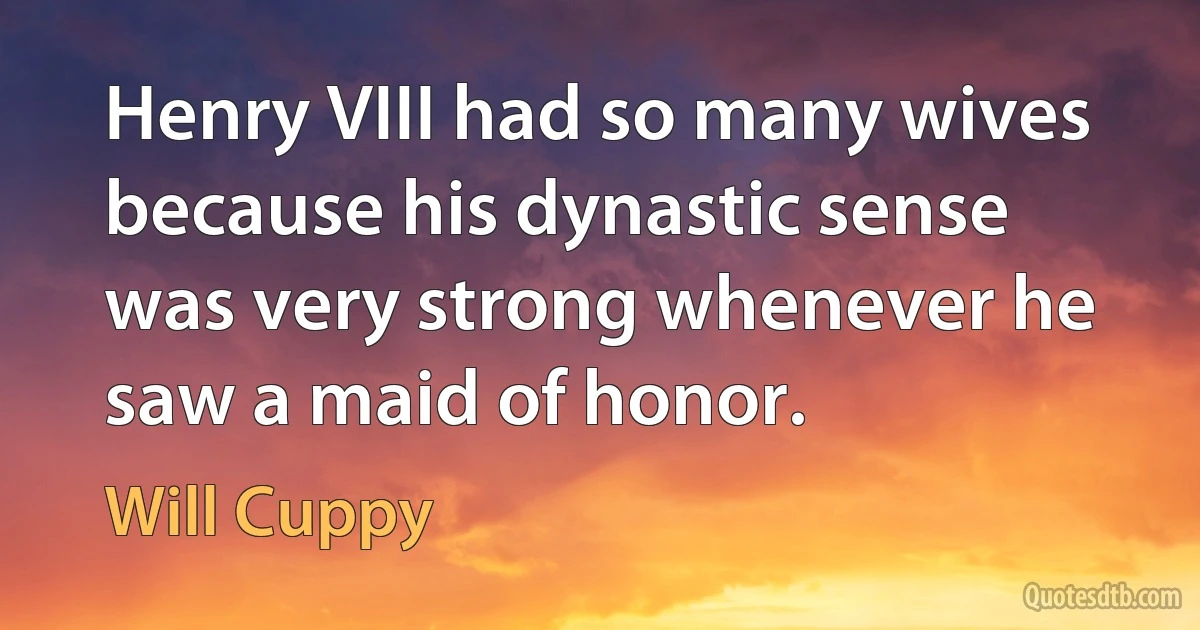 Henry VIII had so many wives because his dynastic sense was very strong whenever he saw a maid of honor. (Will Cuppy)