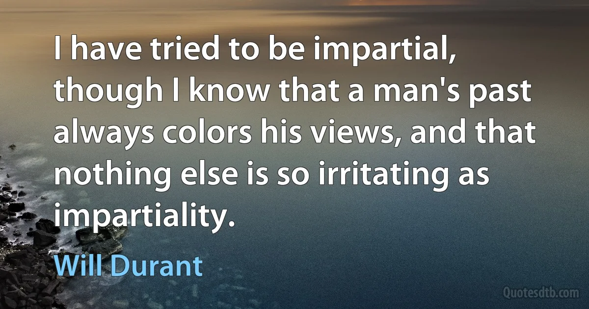 I have tried to be impartial, though I know that a man's past always colors his views, and that nothing else is so irritating as impartiality. (Will Durant)