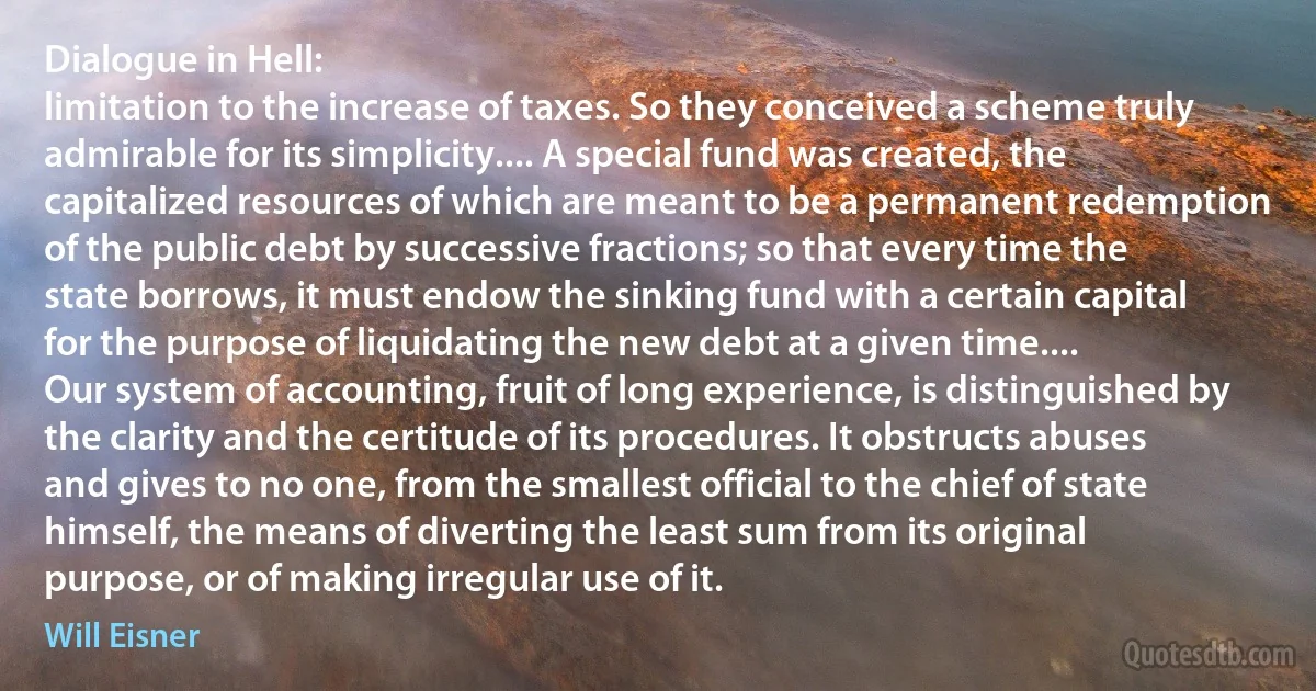 Dialogue in Hell:
limitation to the increase of taxes. So they conceived a scheme truly admirable for its simplicity.... A special fund was created, the capitalized resources of which are meant to be a permanent redemption of the public debt by successive fractions; so that every time the state borrows, it must endow the sinking fund with a certain capital for the purpose of liquidating the new debt at a given time....
Our system of accounting, fruit of long experience, is distinguished by the clarity and the certitude of its procedures. It obstructs abuses and gives to no one, from the smallest official to the chief of state himself, the means of diverting the least sum from its original purpose, or of making irregular use of it. (Will Eisner)