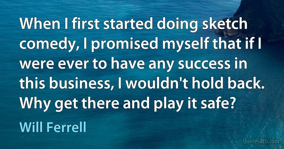 When I first started doing sketch comedy, I promised myself that if I were ever to have any success in this business, I wouldn't hold back. Why get there and play it safe? (Will Ferrell)