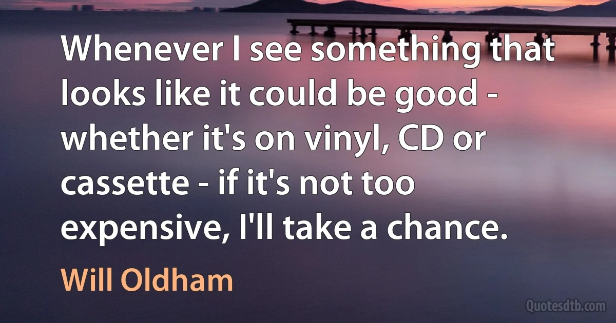 Whenever I see something that looks like it could be good - whether it's on vinyl, CD or cassette - if it's not too expensive, I'll take a chance. (Will Oldham)