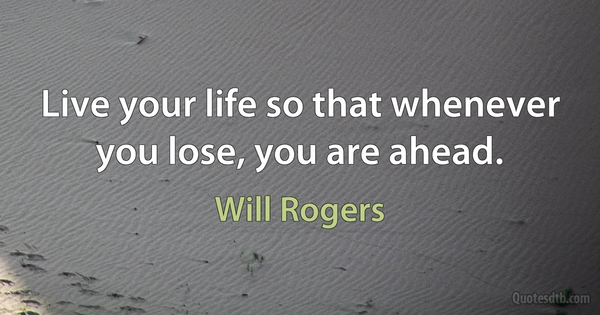 Live your life so that whenever you lose, you are ahead. (Will Rogers)