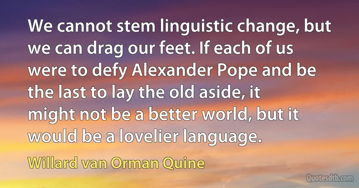 We cannot stem linguistic change, but we can drag our feet. If each of us were to defy Alexander Pope and be the last to lay the old aside, it might not be a better world, but it would be a lovelier language. (Willard van Orman Quine)