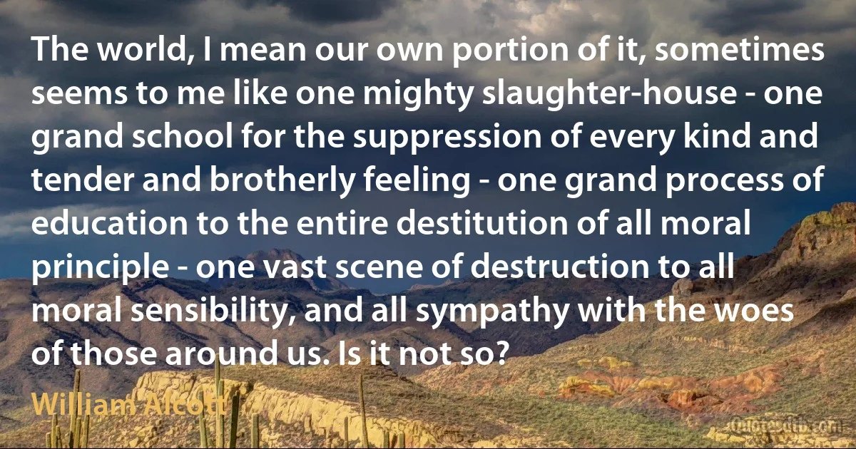 The world, I mean our own portion of it, sometimes seems to me like one mighty slaughter-house - one grand school for the suppression of every kind and tender and brotherly feeling - one grand process of education to the entire destitution of all moral principle - one vast scene of destruction to all moral sensibility, and all sympathy with the woes of those around us. Is it not so? (William Alcott)