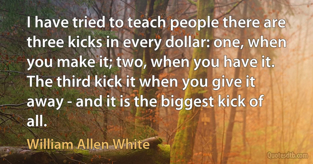 I have tried to teach people there are three kicks in every dollar: one, when you make it; two, when you have it. The third kick it when you give it away - and it is the biggest kick of all. (William Allen White)