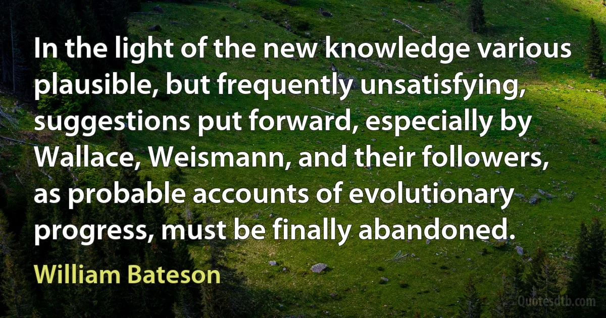 In the light of the new knowledge various plausible, but frequently unsatisfying, suggestions put forward, especially by Wallace, Weismann, and their followers, as probable accounts of evolutionary progress, must be finally abandoned. (William Bateson)