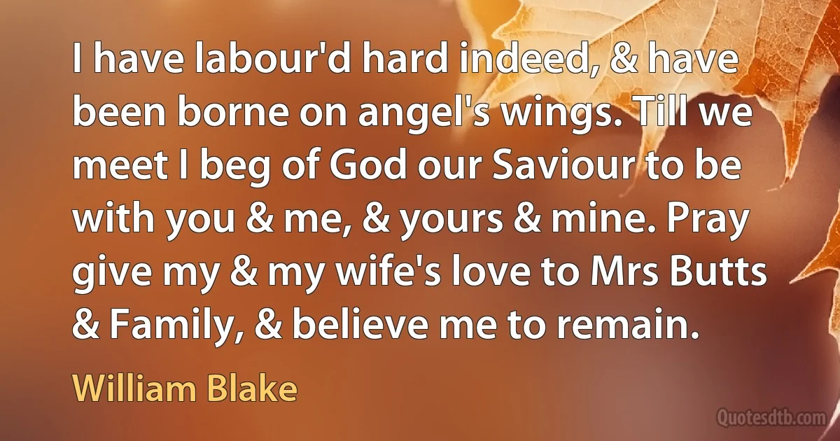 I have labour'd hard indeed, & have been borne on angel's wings. Till we meet I beg of God our Saviour to be with you & me, & yours & mine. Pray give my & my wife's love to Mrs Butts & Family, & believe me to remain. (William Blake)