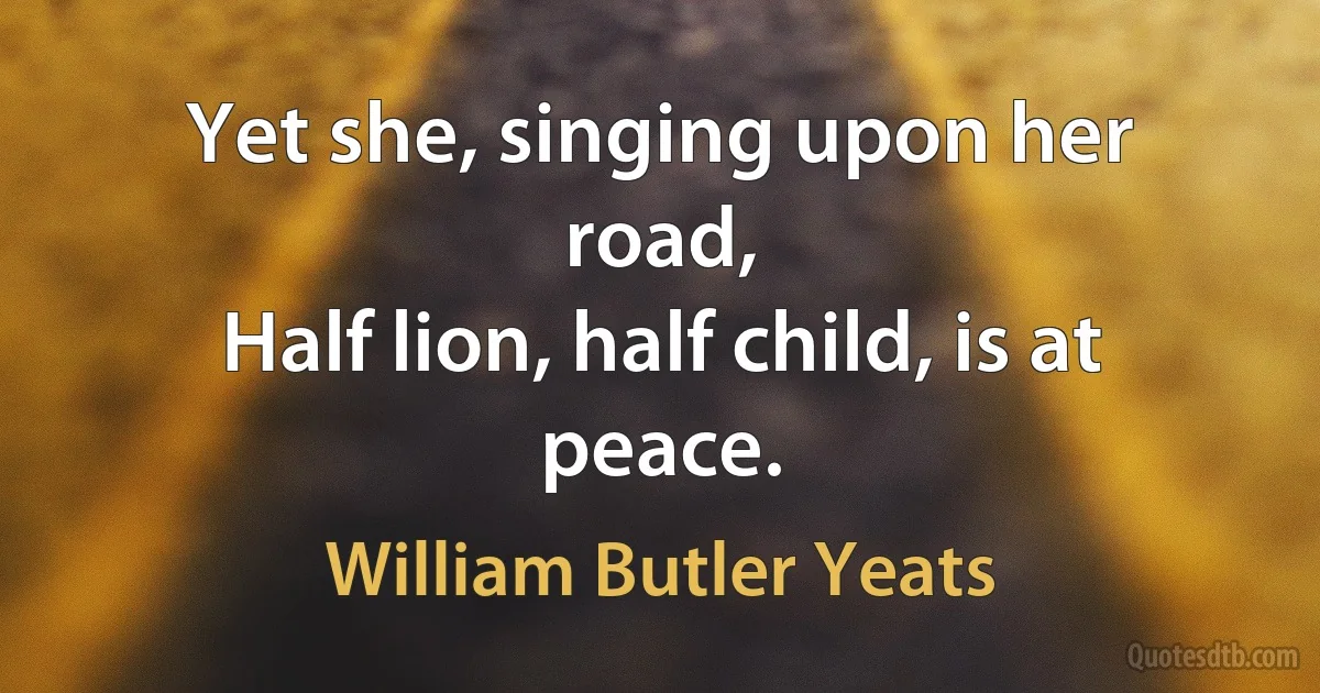 Yet she, singing upon her road,
Half lion, half child, is at peace. (William Butler Yeats)