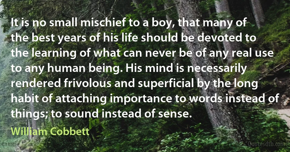 It is no small mischief to a boy, that many of the best years of his life should be devoted to the learning of what can never be of any real use to any human being. His mind is necessarily rendered frivolous and superficial by the long habit of attaching importance to words instead of things; to sound instead of sense. (William Cobbett)