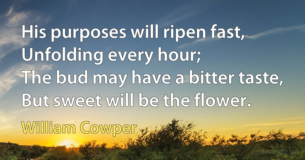 His purposes will ripen fast,
Unfolding every hour;
The bud may have a bitter taste,
But sweet will be the flower. (William Cowper)