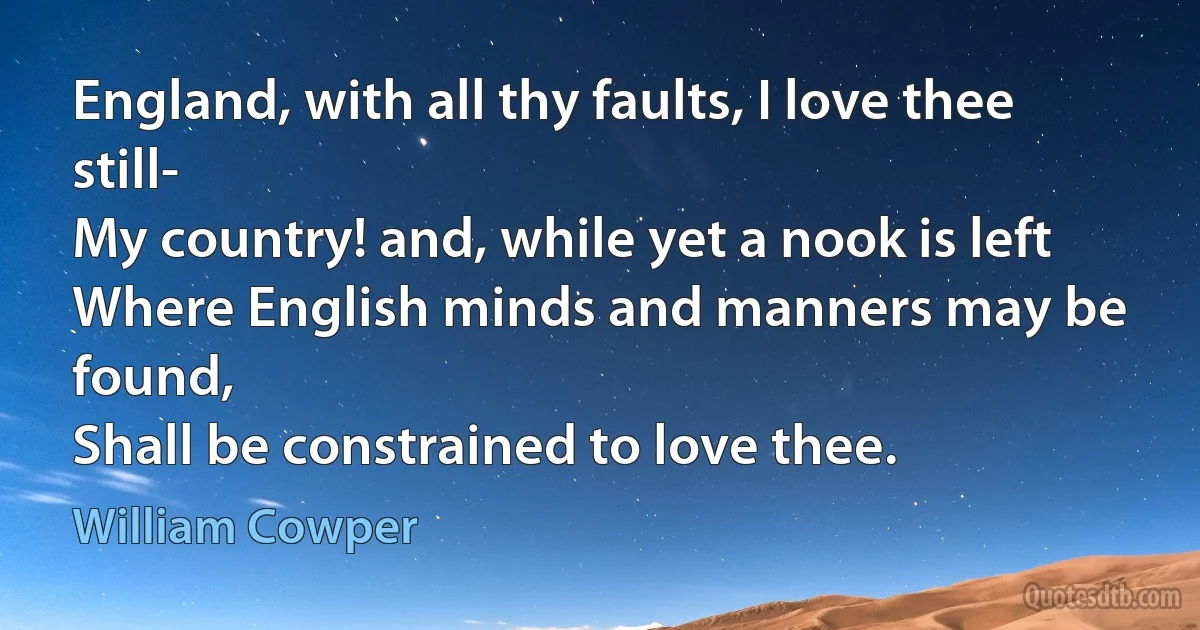 England, with all thy faults, I love thee still-
My country! and, while yet a nook is left
Where English minds and manners may be found,
Shall be constrained to love thee. (William Cowper)