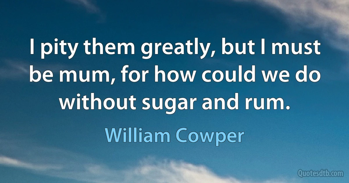 I pity them greatly, but I must be mum, for how could we do without sugar and rum. (William Cowper)